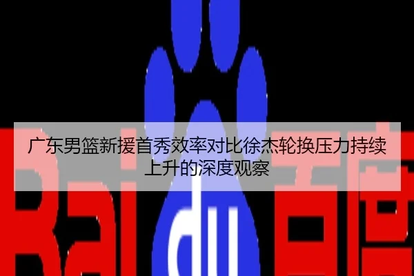 广东男篮新援首秀效率对比徐杰轮换压力持续上升的深度观察