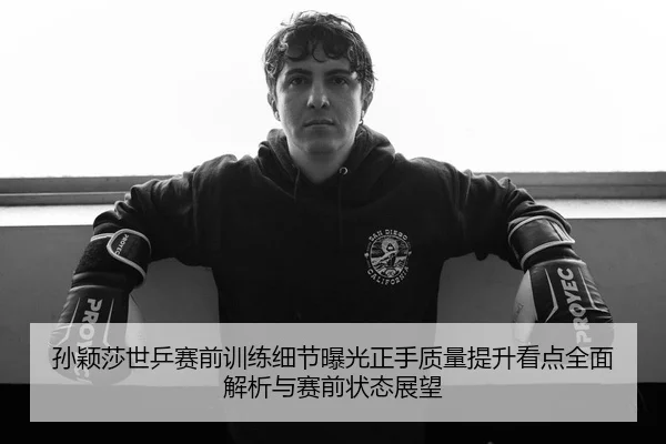 孙颖莎世乒赛前训练细节曝光正手质量提升看点全面解析与赛前状态展望