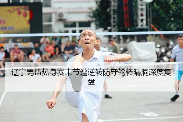 辽宁男篮热身赛末节遭逆转防守轮转漏洞深度复盘
